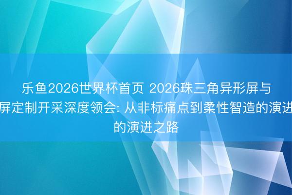 乐鱼2026世界杯首页 2026珠三角异形屏与条形屏定制开采深度领会: 从非标痛点到柔性智造的演进之路