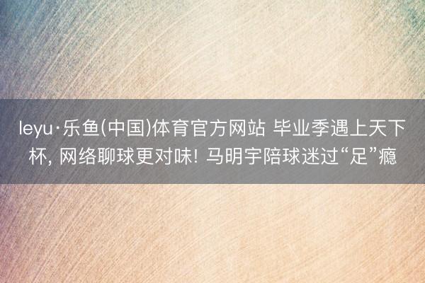 leyu·乐鱼(中国)体育官方网站 毕业季遇上天下杯， 网络聊球更对味! 马明宇陪球迷过“足”瘾