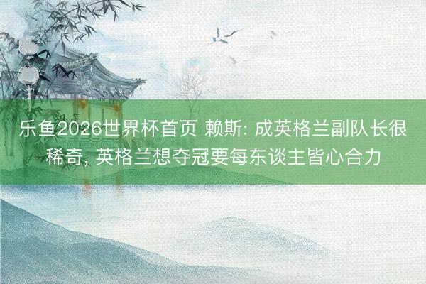 乐鱼2026世界杯首页 赖斯: 成英格兰副队长很稀奇， 英格兰想夺冠要每东谈主皆心合力