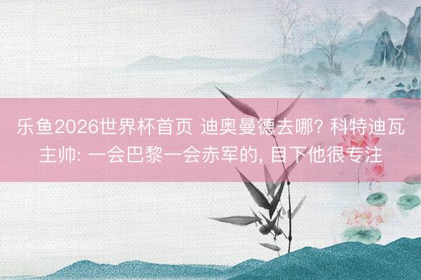 乐鱼2026世界杯首页 迪奥曼德去哪? 科特迪瓦主帅: 一会巴黎一会赤军的， 目下他很专注