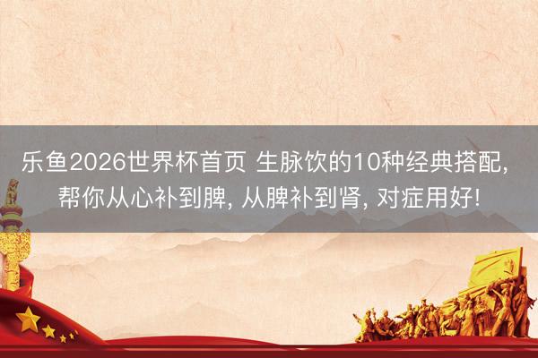 乐鱼2026世界杯首页 生脉饮的10种经典搭配， 帮你从心补到脾， 从脾补到肾， 对症用好!
