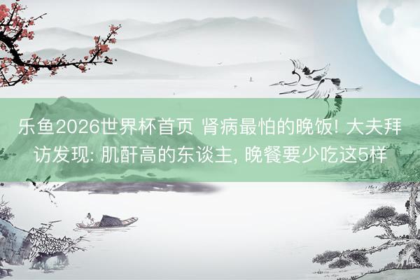 乐鱼2026世界杯首页 肾病最怕的晚饭! 大夫拜访发现: 肌酐高的东谈主， 晚餐要少吃这5样