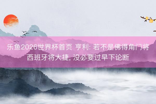 乐鱼2026世界杯首页 亨利: 若不是佛得角门将西班牙将大捷, 没必要过早下论断