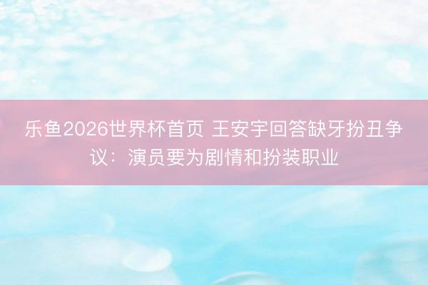 乐鱼2026世界杯首页 王安宇回答缺牙扮丑争议：演员要为剧情和扮装职业