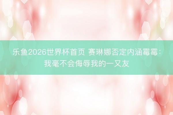 乐鱼2026世界杯首页 赛琳娜否定内涵霉霉:我毫不会侮辱我的一又友