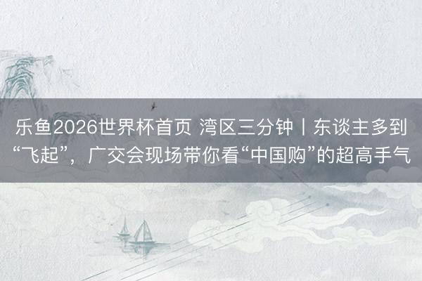 乐鱼2026世界杯首页 湾区三分钟丨东谈主多到“飞起”，广交会现场带你看“中国购”的超高手气