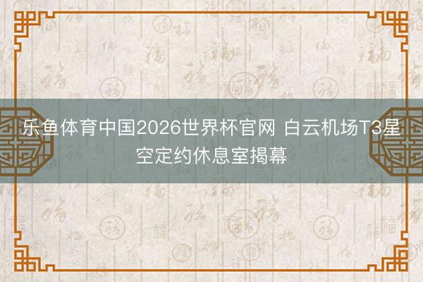 乐鱼体育中国2026世界杯官网 白云机场T3星空定约休息室揭幕