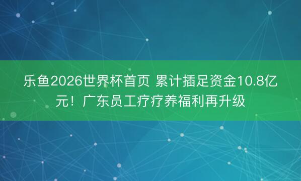 乐鱼2026世界杯首页 累计插足资金10.8亿元！广东员工疗疗养福利再升级