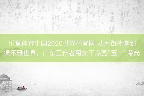 乐鱼体育中国2026世界杯官网 从大街衖堂到微不雅世界,广东工作者用实干点亮“五一”荣光