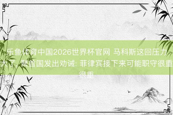 乐鱼体育中国2026世界杯官网 马科斯这回压力大了, 聚首国发出劝诫: 菲律宾接下来可能职守很重