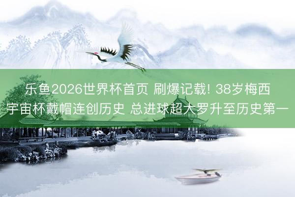 乐鱼2026世界杯首页 刷爆记载! 38岁梅西宇宙杯戴帽连创历史 总进球超大罗升至历史第一