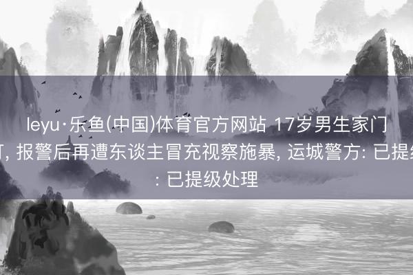 leyu·乐鱼(中国)体育官方网站 17岁男生家门口被打, 报警后再遭东谈主冒充视察施暴, 运城警方: 已提级处理