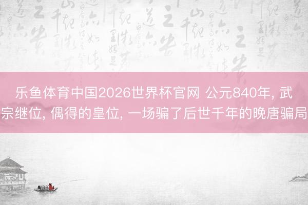 乐鱼体育中国2026世界杯官网 公元840年， 武宗继位， 偶得的皇位， 一场骗了后世千年的晚唐骗局