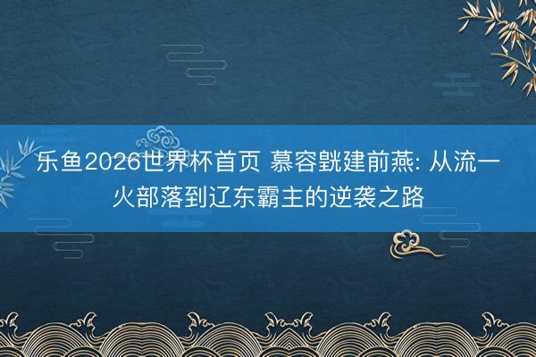 乐鱼2026世界杯首页 慕容皝建前燕: 从流一火部落到辽东霸主的逆袭之路