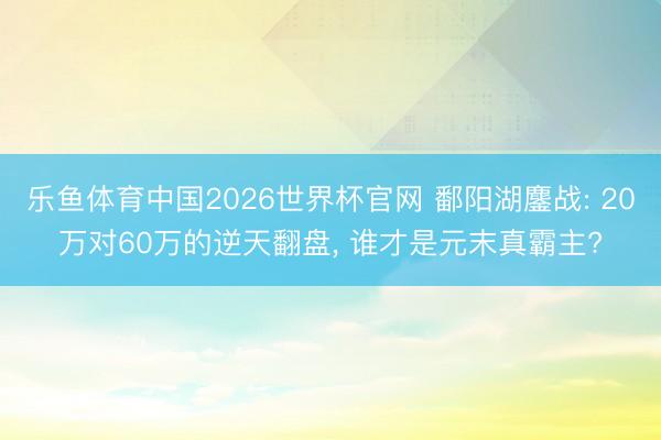 乐鱼体育中国2026世界杯官网 鄱阳湖鏖战: 20万对60万的逆天翻盘， 谁才是元末真霸主?