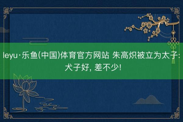leyu·乐鱼(中国)体育官方网站 朱高炽被立为太子: 犬子好， 差不少!