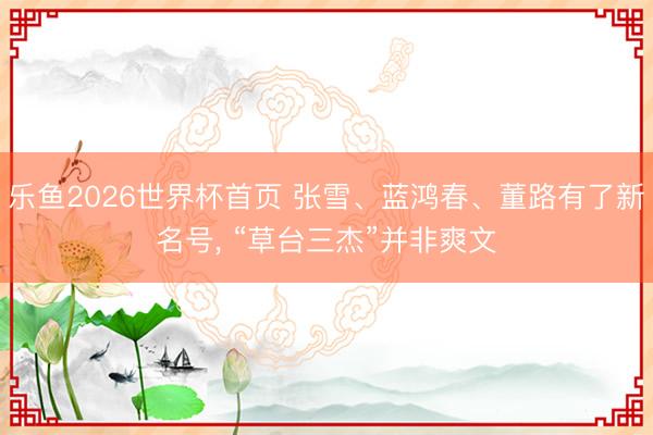 乐鱼2026世界杯首页 张雪、蓝鸿春、董路有了新名号， “草台三杰”并非爽文