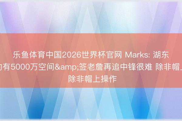 乐鱼体育中国2026世界杯官网 Marks: 湖东谈主约有5000万空间&签老詹再追中锋很难 除非帽上操作