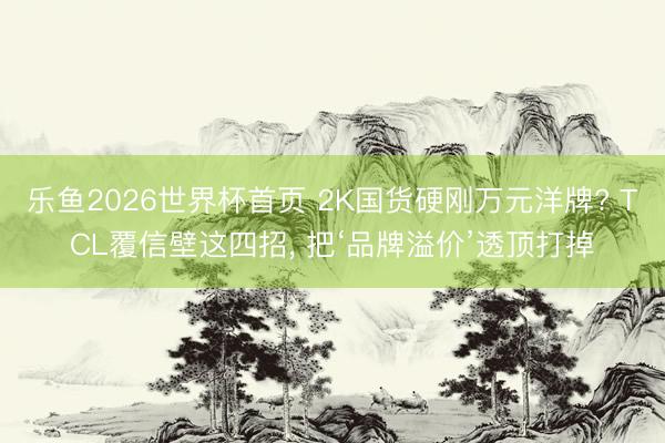 乐鱼2026世界杯首页 2K国货硬刚万元洋牌? TCL覆信壁这四招， 把‘品牌溢价’透顶打掉
