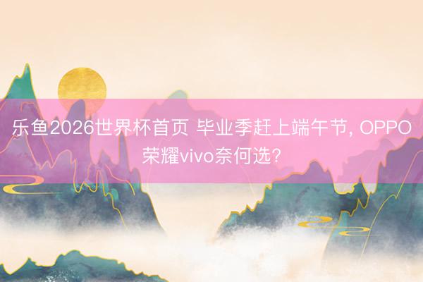 乐鱼2026世界杯首页 毕业季赶上端午节， OPPO荣耀vivo奈何选?