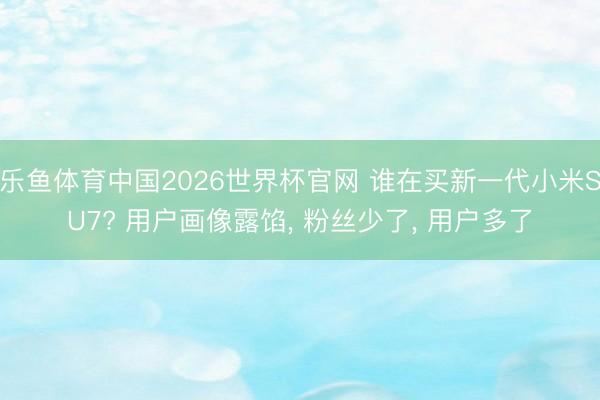 乐鱼体育中国2026世界杯官网 谁在买新一代小米SU7? 用户画像露馅， 粉丝少了， 用户多了