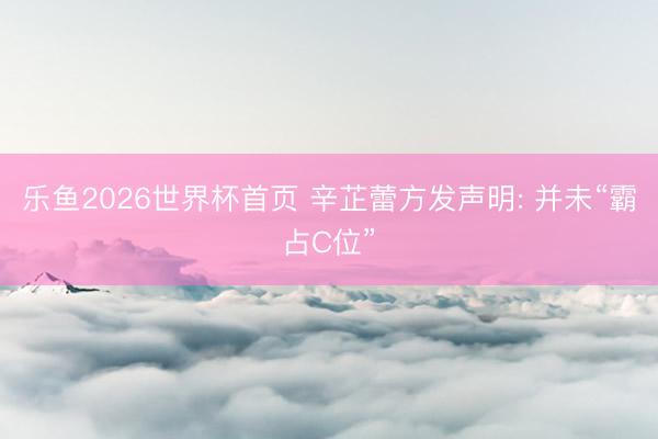 乐鱼2026世界杯首页 辛芷蕾方发声明: 并未“霸占C位”