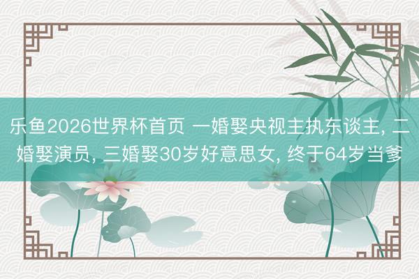 乐鱼2026世界杯首页 一婚娶央视主执东谈主, 二婚娶演员, 三婚娶30岁好意思女, 终于64岁当爹