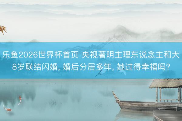 乐鱼2026世界杯首页 央视著明主理东说念主和大8岁联结闪婚， 婚后分居多年， 她过得幸福吗?